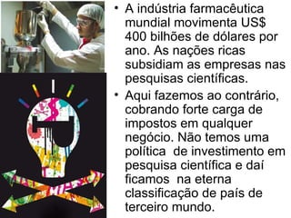 A indústria farmacêutica mundial movimenta US$ 400 bilhões de dólares por ano. As nações ricas subsidiam as empresas nas pesquisas científicas.  Aqui fazemos ao contrário, cobrando forte carga de impostos em qualquer negócio. Não temos uma política  de investimento em pesquisa científica e daí ficamos  na eterna classificação de país de terceiro mundo.   
