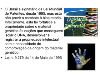 O Brasil é signatário da Lei Mundial de Patentes, desde 1995, mas esta não prevê o combate à biopirataria. Infelizmente, esta lei fortalece a propriedade sobre o material genético às nações que conseguem isolar o DNA, desenvolver e registrar a propriedade intelectual sem a necessidade de comprovação da origem do material genético. Lei n. 9.279 de 14 de Maio de 1996 