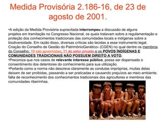 Medida Provisória 2.186-16, de 23 de agosto de 2001. A edição da Medida Provisória supracitada  interrompeu  a discussão de alguns projetos em tramitação no Congresso Nacional, os quais tratavam sobre a regulamentação e proteção dos conhecimentos tradicionais das comunidades locais e indígenas sobre a biodiversidade. Em razão disso, diversas críticas são tecidas a esse instrumento legal. Criação do Conselho de Gestão do PatrimônioGenético- (CGEN) no qual dentre os  membros do Conselho:  19 são governistas ;  11 do setor privado  e os  POVOS ÍNDÍGENAS E COMUNIDADES TRADICIONAIS NÃO POSSUEM DIREITO A VOTO . Preconiza que nos casos de  relevante interesse público , possa ser dispensado o consentimento dos detentores do conhecimento para sua utilização. Portanto como a norma   não descreve claramente as condutas impróprias, muitas delas deixam de ser proibidas,   passando a ser praticadas e causando prejuízos ao meio ambiente.   falta de reconhecimento dos   conhecimentos tradicionais dos agricultores e membros das comunidades ribeirinhas. 