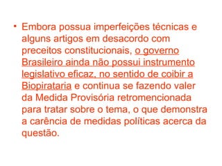 Embora possua imperfeições técnicas e alguns artigos em desacordo com preceitos constitucionais,  o governo Brasileiro ainda não possui instrumento legislativo eficaz, no sentido de coibir a Biopirataria  e continua se fazendo valer da Medida Provisória retromencionada para tratar sobre o tema, o que demonstra a carência de medidas políticas acerca da questão. 