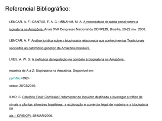 Referencial Bibliográfico: ALENCAR, A. F.; DANTAS, F. A. C.; MINAHIM, M. A.  A necessidade de tutela penal contra a biopirataria na Amazônia.  Anais XVII Congresso Nacional do CONPEDI, Brasília, 20-22 nov. 2008. ALENCAR, A. F.  Análise jurídica sobre a biopirataria relacionada aos conhecimentos Tradicionais associados ao patrimônio genético da Amazônia brasileira.   ALVES, A. W. G.  A ineficácia da legislação no combate à biopirataria na Amazônia.  Amazônia de A a Z: Biopirataria na Amazônia. Disponível em: <http://portalamazonia.globo.com/amazoniaaz/artigo_amazonia_az. pp ? idAz =892 > acesso: 20/03/2010. FILHO, S.  Relatório Final: Comissão Parlamentar de Inquérito destinada a investigar o tráfico de animais e plantas silvestres brasileiros, a exploração e comércio ilegal de madeira e a biopirataria no país – CPIBIOPI.  28/MAR/2006.  HOMMA, A. K. O.  Biopirataria na Amazônia: como reduzir os riscos?  Amazônia: Ci. & Desenvolvimento, Belém, v.1, n.1, jul./dez/2005. HOMMA, A. K. O.  Extrativismo, biodiversidade e biopirataria na Amazônia.  Brasília: Embrapa, 2008. Jornal da Ciência.  Biopirataria: crime e paranóia . 08/mai/2006. STEFANELLO, A. G. F.; DANTAS, F. A. C.  A proteção jurídica da sociobiodiversidade amazônica.   