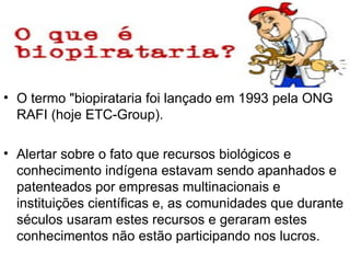 O termo "biopirataria foi lançado em 1993 pela ONG RAFI (hoje ETC-Group). Alertar sobre o fato que recursos biológicos e conhecimento indígena estavam sendo apanhados e patenteados por empresas multinacionais e instituições científicas e, as comunidades que durante séculos usaram estes recursos e geraram estes conhecimentos não estão participando nos lucros.  