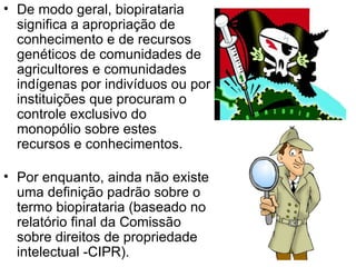 De modo geral, biopirataria significa a apropriação de conhecimento e de recursos genéticos de comunidades de agricultores e comunidades indígenas por indivíduos ou por instituições que procuram o controle exclusivo do monopólio sobre estes recursos e conhecimentos.  Por enquanto, ainda não existe uma definição padrão sobre o termo biopirataria (baseado no relatório final da Comissão sobre direitos de propriedade intelectual -CIPR).  