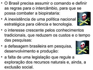 O Brasil precisa assumir o comando e definir as regras para o intercâmbio, para que se possa combater a biopirataria: A inexistência de uma política nacional estratégica para ciência e tecnologia. o interesse crescente pelos conhecimentos tradicionais, que reduzem os custos e o tempo das pesquisas:  a defasagem brasileira em pesquisa, desenvolvimento e produção: a falta de uma legislação que regule a exploração dos recursos naturais e, ainda, a exclusão social. 