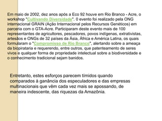 Em maio de 2002, dez anos após a Eco 92 houve em Rio Branco - Acre, o
workshop "Cultivando Diversidade". 0 evento foi realizado pela ONG
internacional GRAIN (Ação Internacional pelos Recursos Genéticos) em
parceria com o GTA-Acre. Participaram deste evento mais de 100
representantes de agricultores, pescadores, povos indígenas, extrativistas,
artesãos e ONGs de 32 países da Ásia, África e América Latina, os quais
formularam o "Compromisso de Rio Branco", alertando sobre a ameaça
da biopirataria e requerendo, entre outros, que patenteamento de seres
vivos e qualquer forma de propriedade intelectual sobre a biodiversidade e
o conhecimento tradicional sejam banidos.

Entretanto, estes esforços parecem tímidos quando
comparados à ganância dos especuladores e das empresas
multinacionais que vêm cada vez mais se apossando, de
maneira indescente, das riquezas da Amazônia.

 