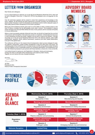 Regulators
Forum
Session 1
Hemophilia in Asia
Session 2
Regulatory environment
Session 3
Plasma collection and processing
Session 4
Pathogen safety
Session 5
Manufacturing and Quality
Session 6
Viral Clearance & Safety Assurance
Session 7
Clinical Developments
Session 8
Emerging markets now and tomorrow
Morning refreshments
Networking lunch and
exhibition visit
Afternoon refreshments
and exhibition Visit
Morning refreshments
Networking lunch and
exhibition visit
Afternoon refreshments
and exhibition Visit
Tuesday (Sept 1, 2015)
Welcome Reception Cocktail Party Conference Closes
Jan M Bult
President
Plasma Protein
Therapeutics Association
Lu Hui
Deputy General
Manager
Shanghai RAAS, China
Ranjeet Ajmani
CEO
PlasmaGen
Biosciences, India
Pierre-François
Falcou
Alliances Director
LFB Biomedicaments, France
AGENDA
AT A
GLANCE
ATTENDEE
PROFILE
LETTER FROM ORGANISER ADVISORY BOARD
MEMBERSDear friends and colleagues,
It is my utmost pleasure to welcome you to the 4th Annual Bioplasma World Asia 2015, which will
be held in Shanghai, China from 1-3 Sep 2015. PPTA is very pleased to be a co-organiser for this
event.
Over 30 world-class speakers will be present to share their experiences and knowledge at this
event. Together, we will embrace the great opportunity to promote innovation and development for
plasma protein therapies in both the developing and developed world to further adequate supply of
high quality plasma protein therapeutics for the world’s population.
Being part of the bioplasma industry gives each of us the ability to make a positive impact on the
lives of millions of people that we will probably never meet in person. The availability of plasma
protein therapies has improved AND SAVED the lives of many persons with for example hemophilia
or immune deficiencies .
While our work has already positively influenced many lives, we should not forget that only one third
of the persons with hemophilia in the world have access to a treatment. Unfortunately the resources
in many developing countries are limited. Together, we can work to improve this situation. I strongly
encourage you to be part of the Bioplasma World Asia 2015. We welcome patients, public health
professionals, regulators, NGOs, plasma fractionators, academics and other related stakeholders
to be part of this global event.
The conference will focus on the newest clinical developments, latest success strategies for plas-
ma collection, fractionation, quality & safety management in Asia and other parts of the world. The
underlying goals of the conference are to increase access to all life saving plasma protein therapies
and work together to find a sustainable solution for combating haemophilia, immunedeficiency and
other life threatening diseases to give persons with these disorders a chance for a more normal life.
I am looking forward to seeing you next September in Shanghai, sharing and exchanging
exciting new ideas to stimulate further development of the plasma protein industry.
Together, we can improve the lives of people worldwide.
Sincerely,
Jan Bult
President & CEO
Plasma Protein Therapeutics Association
B G Rhee
President
Green Cross, Korea
Bioplasma World Asia 2015 1 - 3 September 2015 | Shanghai
s
Plasma Fractionators
Blood Collection Center
Technology Providers
Diagnostics and
Consumables Suppliers
National Health
Organizations
Cold Chain & Others
Consultants, Academics
& NGOs
BY INDU
STRY
15%
20%
5%
5%
8%
35%
12%
Presidents, CEOs
and Chairmans
VP, Directors and
Managers of R&D
Head of QA/QC
Scientists
Others
BY JOB
TITLE
20%
15%
15%
10% 40%
2w
Wednesday (Sept 2, 2015) Thursday (Sept 3, 2015)
www.imapac.com/business_conference/bioplasma-world-asia-2015 justin.dejesus@imapac.com +65 6493 1872
 
