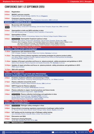 CONFERENCE DAY 1 (2 SEPTEMBER 2015)
IMAPAC welcome remarks
SESSION 1: HAEMOPHILIA IN ASIA
SESSION 2: REGULATORY ENVIRONMENT
SESSION 4: PATHOGEN SAFETY
10:30am Speed Networking & Morning Refreshment
1:00pm Networking Lunch
3:30pm Afternoon Coffee Break
5:45pm Welcome Cocktail
8:00am Registration
8:55am
9:00am
9:05am
Opening
Keynote
Chairman’s opening remarks
Tingting Wang, General Manager, IMAPAC Pte Ltd, Singapore
Jan M Bult, President, Plasma Protein Therapeutics Association, USA (Confirmed)
9:30am Haemophilia in India and WFH activities in Asia
Prof. Alok Srivastava, past VP Medical, World Federation of Haemophilia
9:45am Haemophilia in China
Zhao Yongqiang, Director of Hematology, Beijing Union Medical College Hospital, China (Invited)
11:25am The evolving China’s plasma regulatory and testing strategies for plasma product safety
Hou Jifeng, Director of Plasma Products, National Institute for the Control of Pharmaceutical and Biological
Products (NICPBP), China (Confirmed)
11:45am Updates of Europe’s priorities and focus on plasma products safety procedures and guidelines in 2015
Sabine Heinz-Stempel, Plasma Inspection and Quality Directorate, PEI, Germany (Confirmed)
12:05pm Updates of Japan priorities and focus on plasma products safety procedures and guidelines in 2015
PMDA Japan (Invited)
2:15pm Plasma collection around the world
Patrick Robert, President, Market Research Bureau, USA (Confirmed)
2:30pm IQPP Program for Plasma collection
Joshua Penrod, Vice President, PPTA Source (Confirmed)
2:45pm Plasma collection in Japan: Current practices and future trends
Blood Product Research Organization, Japan (Invited)
4:40pm Responding to increasing regulatory requirements of pathogen safety testing
Dr. Thomas R. Kreil, Senior Director Global Pathogen Safety, Baxalta, Austria (Confirmed)
5:40pm Chairman’s Closing Remarks
Jan M. Bult, President and CEO, PPTA, USA
4:55pm NAT testing and its involving role in Pathogen safety testing
Jerry Holmberg, Director, Scientific Affairs, Grifols, USA (Confirmed)
2:00pm Evolution of plasma collection and processing in China
Ma Shan, R&D Director, Shandong Taibang Biological Products Co., Ltd, China (Confirmed)
12:25pm Q&A with speakers
5:10pm Discussion and Q&A
11:00am Experiences with Arbeitskreis Blut
Prof. R. Burger, President, German Robert Koch Institute, Germany (Confirmed)
My journey with Haemophilia
Dr Glenn Pierce, Former-SVP, Hematology, Cell and Gene Therapies, Biogen Idec, USA (Confirmed)
9:05am Panel Discussion Haemophilia Treatment options in Asia
Chair: Dr Glenn Pierce, Former-SVP, Hematology, Cell and Gene Therapies, Biogen Idec, USA
Panelists: Zhao Yongqiang, Director of Hematology, Beijing Union Medical College Hospital, China (Invited)
Tao Guan, Patient and Founder, The Hemophilia Home of China, China (Confirmed)
Prof. Alok Srivastava, past VP Medical, World Federation of Haemophilia (Confirmed)
3:00pm Panel Discussion Plasma collection technology and application in Asia
Lu Hui, Deputy General Manager, Shanghai RAAS (Confirmed)
Ranjeet Ajmani, CEO, PlasmaGen Biosciences, India (Confirmed)
Blood Product Research Organization, Japan (Invited)
4:00pm Panel Discussion Pathogen safety strategies in Asia
SESSION 3: PLASMA COLLECTION AND PROCESSING
Chairman: Ranjeet Ajmani, CEO, PlasmaGen Biosciences, India
Bioplasma World Asia 2015 1 - 3 September 2015 | Shanghai
3w www.imapac.com/business_conference/bioplasma-world-asia-2015 justin.dejesus@imapac.com +65 6493 1872
 