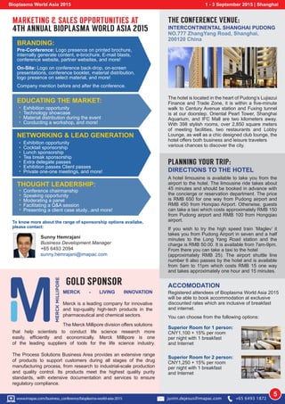 Pre-Conference: Logo presence on printed brochure,
internally generate content, e-brochure, E-mail blasts,
conference website, partner websites, and more!
On-Site: Logo on conference back-drop, on-screen
presentations, conference booklet, material distribution,
logo presence on select material, and more!
Company mention before and after the conference.
BRANDING:
Exhibition opportunity
Technology showcase
Material distribution during the event
Conducting a workshop, and more!
EDUCATING THE MARKET:
Exhibition opportunity
Cocktail sponsorship
Lunch sponsorship
Tea break sponsorship
Extra delegate passes
Exhibition passes Client passes
Private one-one meetings, and more!
NETWORKING & LEAD GENERATION
Conference chairmanship
Speaking opportunity
Moderating a panel
Facilitating a Q&A session
Presenting a client case study...and more!
THOUGHT LEADERSHIP:
MARKETING & SALES OPPORTUNITIES AT
4TH ANNUAL BIOPLASMA WORLD ASIA 2015
To know more about the range of sponsorship options availabe,
please contact:
Sunny Hemrajani
Business Development Manager
+65 6493 2094
sunny.hemrajani@imapac.com
Bioplasma World Asia 2015 1 - 3 September 2015 | Shanghai
5w
PLANNING YOUR TRIP:
DIRECTIONS TO THE HOTEL
A hotel limousine is available to take you from the
airport to the hotel. The limousine ride takes about
45 minutes and should be booked in advance with
the concierge or reservation department. The price
is RMB 650 for one way from Pudong airport and
RMB 450 from Honqiao Airport. Otherwise, guests
can take a taxi which costs approximately RMB 150
from Pudong airport and RMB 100 from Hongqiao
airport.
If you wish to try the high speed train ‘Maglev’ it
takes you from Pudong Airport in seven and a half
minutes to the Long Yang Road station and the
charge is RMB 50.00. It is available from 7am-9pm.
From there you can take a taxi to the hotel
(approximately RMB 25). The airport shuttle line
number 6 also passes by the hotel and is available
from 5am to 11pm which costs RMB 15 one way
and takes approximately one hour and 15 minutes.
THE CONFERENCE VENUE:
INTERCONTINENTAL SHANGHAI PUDONG
NO.777 ZhangYang Road, Shanghai,
200120 China
The hotel is located in the heart of Pudong’s Lujiazui
Finance and Trade Zone, it is within a five-minute
walk to Century Avenue station and Fuxing tunnel
is at our doorstep. Oriental Pearl Tower, Shanghai
Aquarium, and IFC Mall are two kilometers away.
With 398 stylish rooms, over 2,850 square meters
of meeting facilities, two restaurants and Lobby
Lounge, as well as a chic designed club lounge, the
hotel offers both business and leisure travelers
various chances to discover the city.
ACCOMODATION
Registered attendees of Bioplasma World Asia 2015
will be able to book accommodation at exclusive
discounted rates which are inclusive of breakfast
and internet.
You can choose from the following options:
Superior Room for 1 person:
CNY1,100 + 15% per room
per night with 1 breakfast
and Internet
Superior Room for 2 person:
CNY1,250 + 15% per room
per night with 1 breakfast
and Internet
GOLD SPONSOR
that help scientists to conduct life science research more
easily, efficiently and economically. Merck Millipore is one
of the leading suppliers of tools for the life science industry.
The Process Solutions Business Area provides an extensive range
of products to support customers during all stages of the drug
manufacturing process, from research to industrial-scale production
and quality control. Its products meet the highest quality purity
standards, with extensive documentation and services to ensure
regulatory compliance.
MERCK - LIVING INNOVATION
Merck is a leading company for innovative
and top-quality high-tech products in the
pharmaceutical and chemical sectors.
The Merck Millipore division offers solutions
www.imapac.com/business_conference/bioplasma-world-asia-2015 justin.dejesus@imapac.com +65 6493 1872
 