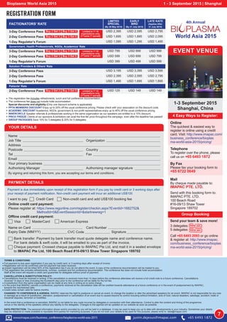YOUR DETAILS
Name
Job Title
Address
Postcode
Tel
Email
Your primary business
Authorising Manager
By signing and returning this form, you are accepting our terms and conditions.
Organizaton
Country
Fax
Authorising manager signature
CHANGES TO CONFERENCE & AGENDA: IMAPAC reserves the right to postpone or cancel an event, to change the location or alter the advertised speakers for an event. IMAPAC is not responsible for any loss
or damage as a result of substitution, alteration, postponement or cancellation of an event due to causes beyond its control including without limitation, acts of God, natural disasters, sabotage, accident, trade or
industrial disputes, terrorism or hostilities.
In the event that a conference is cancelled, IMAPAC is not liable for any costs incurred by delegates in connection with their attendance. Control to alter the content and timing of the programme,
venue or the identity of the speakers without any liability to the delegates. Changes to the agenda will be updated on our website as soon as possible.
DATA PROTECTION: The personal information shown and/or provided by you will be held in a database. It may be used to keep you up to date with developments in your industry. Sometimes your details
may be obtained or made available to reputable third parties for marketing purposes. If you do not wish your details to be used for this purpose, please write to: data@imapac.com.
I want to pay Credit Card Non-credit card and add US$100 booking fee
PAYMENT DETAILS
Payment is due immediately upon receipt of this registration form if you pay by credit card or 3 working days after
your receipt of payment notification. Non-credit card payment will incur an additional US$100
Online credit card payment:
Please register at: https://www.regonline.com/register/checkin.aspx?EventId=1682752&
MethodId=0&EventSessionId=&startnewreg=1
Offline credit card payment:
Visa MasterCard American Express
Name on Card
Expiry Date (MM/YY)
Card Number
Bank transfer: Payment by bank transfer must quote delegate name and conference name.
For bank details & swift code, it will be emailed to you as part of the invoice.
Cheque payment: Crossed cheque payable to IMAPAC Pte Ltd, and mail it in a sealed envelope
to IMAPAC Pte Ltd, 100 Beach Road #16-09/13 Shaw Tower Singapore 189702
CVC Code
Name on Card
Expiry Date Signature
Full payment is due upon registration if you pay by credit card, or 3 working days after receipt of invoice.
Registration will not be confirmed until full payment has been received.
Unpaid registration will be billed 50% of the registration fee if you do not attend the event. A copy of the conference documentation will be mailed to you.
The registration fee includes refreshments, lunches, cocktails and full conference documentation. The conference fee does not include hotel accomodation.
Staff at the event will request a credit card guarantee for delegates without proof of payment.
TERMS  CONDITIONS:
CANCELLATION  SUBSTITUTION POLICY:
Cancellations must be received in writing. If the cancellation is received more than 14 days before the conference attendees will receive a full credit note to a future conference. Cancellations
received 14 days or less (including the fourteenth day) prior to the conference will be liable for the full fee.
A substitution from the same organisation can be made at any time in writing at no extra charge.
In the event that IMAPAC cancels a conference, payments received at the cancellation date will be credited towards attendance at a future conference or in the event of postponement by IMAPAC,
towards the rescheduled date.
Credit notes remain valid for twelve months.
Bioplasma World Asia 2015 1 - 3 September 2015 | Shanghai
REGISTRATION FORM
USD 129 USD 149 USD 1492-Day Conference Pass Buy 2 Get 3 Buy 3 Get 5
FACTIONATORS’ RATE
LIMITED
SPECIAL
(By 29 May 2015)
EARLY
BIRD
(By 31 July 2015)
LATE KATE
(Applies After
31 July 2015)
Government, Health Professionals, NGOs, Academics’ Rate
Solution Providers  Others’ Rate
Patients’ Rate
3-Day Conference Pass Buy 2 Get 3 Buy 3 Get 5
USD 799 USD 899 USD 9993-Day Conference Pass Buy 2 Get 3 Buy 3 Get 5
USD 3,195 USD 3,395 USD 3,5953-Day Conference Pass
USD 1,695 USD 1,895 USD 2,0952-Day Conference Pass Buy 2 Get 3 Buy 3 Get 5
USD 599 USD 699 USD 7992-Day Conference Pass Buy 2 Get 3 Buy 3 Get 5
2-Day Conference Pass
USD 1,095 USD 1,295 USD 1,495
USD 399 USD 499 USD 599
USD 1,495 USD 1,695 USD 1,895
1-Day Regulator’s Forum
1-Day Regulator’s Forum
1-Day Regulator’s Forum
The registration fee includes refreshments, lunch and full conference documentation.
The conference fee does not include hotel accomodation.
Special discounts and eligibility (Only one discount scheme is applicable):
PPTA MEMBERS DISCOUNT Enjoy up to 20% off the usual conference pricing. Please check with your association on the discount code.
ACADEMIC DISCOUNT Academics, NGOs, government  non-profit representatives enjoy up to 40% off the usual conference pricing.
INNERCIRCLE Speaker referrals  professionals working in the same organization as our speakers are entitled to a 15% discount.
PRICE FREEZE Clients of our sponsors  exhibitors can avail the first-tier price throughout the campaign, even after the deadline has passed!
GROUP PACKAGES Save 10% for 3 delegates  20% for 5 delegates.
4 Easy Ways to Register:
EVENT VENUE
Group Booking
1-3 September 2015
Shanghai, China
Online
The quickest  easiest way to
register is online using a credit
card. Visit: http://www.imapac.com/
business_conference/bioplas
ma-world-asia-2015/pricing/
By Fax
Please fax your booking form to
+65 6722 0649
Mail
By cheque made payable to:
IMAPAC PTE. LTD.
Send with this booking form to:
IMAPAC PTE. LTD.
100 Beach Road
#16-09/13 Shaw Tower
Singapore 189702
Send your team  save more!
3 delegates
5 delegates
Call +65 6493 2093 or go online
 register at: http://www.imapac.
com/business_conference/bioplas
ma-world-asia-2015/pricing/
Save 10%
Save 20%
7w
Limited to 1st
10
organizations only.
(1st
come 1st
served)
Limited to 1st
10
organizations only.
(1st
come 1st
served)
Limited to 1st
10
organizations only.
(1st
come 1st
served)
www.imapac.com/business_conference/bioplasma-world-asia-2015 justin.dejesus@imapac.com +65 6493 1872
Telephone
To register over the phone, please
call us on +65 6493 1872
USD 2,395 USD 2,595 USD 2,795
USD 2,395 USD 2,595 USD 2,795
EXPIRED
EXPIRED
EXPIRED
EXPIRED
 