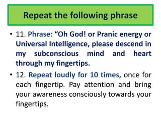 Repeat the following phrase
• 11. Phrase: “Oh God! or Pranic energy or
Universal Intelligence, please descend in
my subconscious mind and heart
through my fingertips.
• 12. Repeat loudly for 10 times, once for
each fingertip. Pay attention and bring
your awareness consciously towards your
fingertips.
 