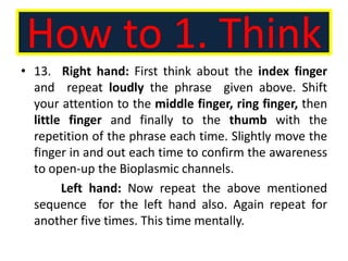 How to 1. Think
• 13. Right hand: First think about the index finger
and repeat loudly the phrase given above. Shift
your attention to the middle finger, ring finger, then
little finger and finally to the thumb with the
repetition of the phrase each time. Slightly move the
finger in and out each time to confirm the awareness
to open-up the Bioplasmic channels.
Left hand: Now repeat the above mentioned
sequence for the left hand also. Again repeat for
another five times. This time mentally.
 