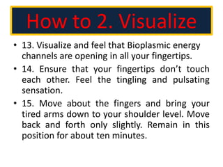 How to 2. Visualize
• 13. Visualize and feel that Bioplasmic energy
channels are opening in all your fingertips.
• 14. Ensure that your fingertips don’t touch
each other. Feel the tingling and pulsating
sensation.
• 15. Move about the fingers and bring your
tired arms down to your shoulder level. Move
back and forth only slightly. Remain in this
position for about ten minutes.
 