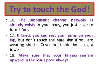 Try to touch the God!
• 16. The Bioplasmic channel network is
already exists in your body, you just have to
turn it ‘on’.
• 17. If tired, you can rest your arms on your
lap, but don’t touch the bare skin if you are
wearing shorts. Cover your skin by using a
towel.
• 18. Make sure that your fingers remain
upward in the lotus pose always.
 