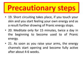 Precautionary steps
• 19. Short circuiting takes place, if you touch your
skin and you start feeling your own energy and as
a result further drawing of Pranic energy stops.
• 20. Meditate only for 15 minutes, twice a day in
the beginning to become used to of Pranic
energy.
• 21. As soon as you raise your arms, the energy
channels start opening and become fully active
after about 4-6 weeks.
 