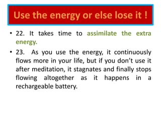 Use the energy or else lose it !
• 22. It takes time to assimilate the extra
energy.
• 23. As you use the energy, it continuously
flows more in your life, but if you don’t use it
after meditation, it stagnates and finally stops
flowing altogether as it happens in a
rechargeable battery.
 