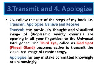3.Transmit and 4. Apologize
• 23. Follow the rest of the steps of my book i.e.
Transmit, Apologize, Believe and Receive.
Transmit the previously thought and visualized
image of (Bioplasmic energy channels are
opening in all your fingertips) to the Universal
Intelligence. The Third Eye, called as God Spot
(Pineal Gland) becomes active to transmit the
visualized image of Pranic Energy.
Apologize for any mistake committed knowingly
or unknowingly.
 