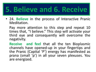 5. Believe and 6. Receive
• 24. Believe in the process of Interactive Pranic
Meditation.
Pay more attention to this step and repeat 10
times that, “I believe.” This step will activate your
third eye and consequently will overcome the
negativity.
Receive and feel that all the ten Bioplasmic
channels have opened-up in your fingertips and
the Pranic (Capital ‘P’) energy has manifested as
prana (small ‘p’) in all your seven plexuses. You
are energized.
 