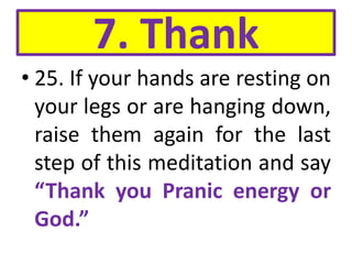 7. Thank
• 25. If your hands are resting on
your legs or are hanging down,
raise them again for the last
step of this meditation and say
“Thank you Pranic energy or
God.”
 