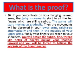 What is the proof?
• 26. If you concentrate on your hanging, relaxed
arms, the jerky movements start in all the ten
fingers which are still raised-up. The palms will
start moving-up gradually. Then the movements
will be observed in your lower arms, raising-up
automatically and then in the muscles of your
upper arms, finally your fingers will reach to your
shoulders. You will notice the subtle, fine, thread
like fields of energy pulling your tendons
upward and you will be forced to believe the
worknig of the Pranic energy.
 