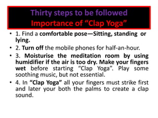 Thirty steps to be followed
Importance of “Clap Yoga”
• 1. Find a comfortable pose—Sitting, standing or
lying.
• 2. Turn off the mobile phones for half-an-hour.
• 3. Moisturise the meditation room by using
humidifier if the air is too dry. Make your fingers
wet before starting “Clap Yoga”. Play some
soothing music, but not essential.
• 4. In “Clap Yoga” all your fingers must strike first
and later your both the palms to create a clap
sound.
 