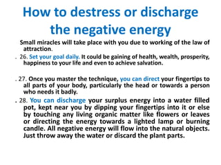 How to destress or discharge
the negative energy
Small miracles will take place with you due to working of the law of
attraction.
. 26. Set your goal daily. It could be gaining of health, wealth, prosperity,
happiness to your life and even to achieve salvation.
. 27. Once you master the technique, you can direct your fingertips to
all parts of your body, particularly the head or towards a person
who needs it badly.
. 28. You can discharge your surplus energy into a water filled
pot, kept near you by dipping your fingertips into it or else
by touching any living organic matter like flowers or leaves
or directing the energy towards a lighted lamp or burning
candle. All negative energy will flow into the natural objects.
Just throw away the water or discard the plant parts.
 