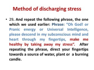 Method of discharging stress
• 29. And repeat the following phrase, the one
which we used earlier: Phrase: “Oh God! or
Pranic energy or Universal Intelligence,
please descend in my subconscious mind and
heart through my fingertips, make me
healthy by taking away my stress”. After
repeating the phrase, direct your fingertips
towards a source of water, plant or a burning
candle.
 
