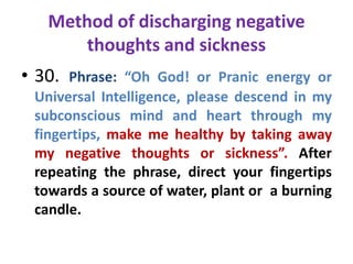 Method of discharging negative
thoughts and sickness
• 30. Phrase: “Oh God! or Pranic energy or
Universal Intelligence, please descend in my
subconscious mind and heart through my
fingertips, make me healthy by taking away
my negative thoughts or sickness”. After
repeating the phrase, direct your fingertips
towards a source of water, plant or a burning
candle.
 
