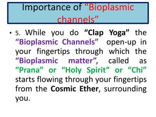 Importance of “Bioplasmic
channels”
• 5. While you do “Clap Yoga” the
“Bioplasmic Channels” open-up in
your fingertips through which the
“Bioplasmic matter”, called as
“Prana” or “Holy Spirit” or “Chi”
starts flowing through your fingertips
from the Cosmic Ether, surrounding
you.
 