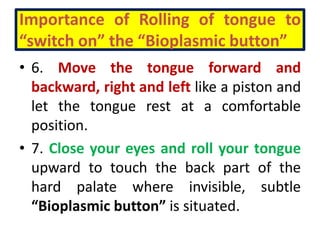 Importance of Rolling of tongue to
“switch on” the “Bioplasmic button”
• 6. Move the tongue forward and
backward, right and left like a piston and
let the tongue rest at a comfortable
position.
• 7. Close your eyes and roll your tongue
upward to touch the back part of the
hard palate where invisible, subtle
“Bioplasmic button” is situated.
 