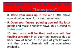 Raise your arms up in the air and
form a “Lotus pose”
• 8. Raise your arms up in the air a little above
your shoulder level for about ten minutes.
• 9. Open your fingers pointing upward like lotus
petals and make a shallow bowl. This is called as
“lotus pose”.
• 10. Your arms will be tired and you will feel
tingling sensation in all your ten fingertips due to
back flow of blood as the pull of gravity works
and the pranic channels will be opened–up
gradually.
 
