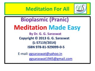 Meditation For All
Bioplasmic (Pranic)
Meditation Made Easy
By Dr. G. G. Saraswat
Copyright © 2013 G. G. Saraswat
(L-57119/2014)
ISBN 978-81-929099-0-5
E-mail: ggsaraswat@yahoo.in
ggsaraswat1945@gmail.com
 