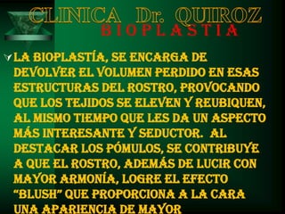 BIOPLASTIA
 La Bioplastía, se encarga de
 devolver el volumen perdido en esas
 estructuras del rostro, provocando
 que los tejidos se eleven y reubiquen,
 al mismo tiempo que les da un aspecto
 más interesante y seductor. Al
 destacar los pómulos, se contribuye
 a que el rostro, además de lucir con
 mayor armonía, logre el efecto
 “blush” QUe PROPORciONa a La caRa
 una apariencia de mayor
 
