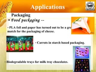 Applications Packaging Food packaging --  -  PLA foil and paper has turned out to be a great match for the packaging of cheese. -  Carrots in starch based packaging. - Biodegradable trays for milk tray chocolates. 