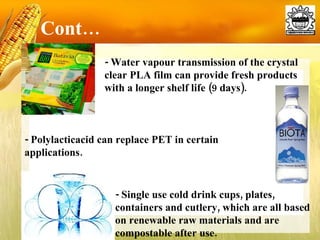 Cont… - Water vapour transmission of the crystal clear PLA film can provide fresh products with a longer shelf life (9 days). - Polylacticacid can replace PET in certain applications. - Single use cold drink cups, plates, containers and cutlery, which are all based on renewable raw materials and are compostable after use. 