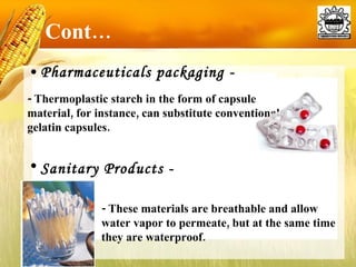 Pharmaceuticals packaging - Cont… - Thermoplastic starch in the form of capsule material, for instance, can substitute conventional gelatin capsules.  - These materials are breathable and allow water vapor to permeate, but at the same time they are waterproof.  Sanitary Products - 