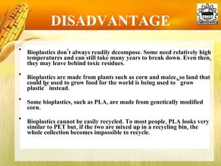DISADVANTAGE Bioplastics don't always readily decompose. Some need relatively high temperatures and can still take many years to break down. Even then, they may leave behind toxic residues. Bioplastics are made from plants such as corn and maize, so land that could be used to grow food for the world is being used to "grow plastic" instead.  Some bioplastics, such as PLA, are made from genetically modified corn.  Bioplastics cannot be easily recycled. To most people, PLA looks very similar to PET but, if the two are mixed up in a recycling bin, the whole collection becomes impossible to recycle.  