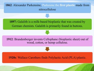 1862: Alexander Parkensine, Parkesine the first plastic made from
nitrocellulose
1897: Galalith is a milk-based bioplastic that was created by
German chemists. Galalith is primarily found in buttons.
1912: Brandenberger invents Cellophane (bioplastic sheet) out of
wood, cotton, or hemp cellulose.
1920s: Wallace Carothers finds Polylactic Acid (PLA) plastic.
 