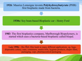 1926: Maurice Lemoigne invents Polyhydroxybutyrate (PHB)
first bioplastic made from bacteria.
1930s: Soy bean-based Bioplastic car - Henry Ford
1983: The first bioplastics company, Marlborough Biopolymers, is
started which uses a bacteria-based bioplastic called biopal.
Late 1990s – Bio flex film leads to many different applications .eg. bags,
disposable cutlery, cans, containers, mulch foils, hygiene products, diaper films,
packaging, cups, pharmaceutical packaging
 