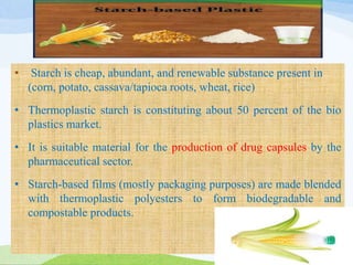 • Starch is cheap, abundant, and renewable substance present in
(corn, potato, cassava/tapioca roots, wheat, rice)
• Thermoplastic starch is constituting about 50 percent of the bio
plastics market.
• It is suitable material for the production of drug capsules by the
pharmaceutical sector.
• Starch-based films (mostly packaging purposes) are made blended
with thermoplastic polyesters to form biodegradable and
compostable products.
 
