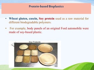Protein-based Bioplastics
• Wheat gluten, casein, Soy protein used as a raw material for
different biodegradable polymers.
• For example, body panels of an original Ford automobile were
made of soy-based plastic.
 