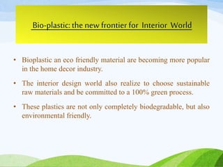 Bio-plastic:the new frontier for Interior World
• Bioplastic an eco friendly material are becoming more popular
in the home decor industry.
• The interior design world also realize to choose sustainable
raw materials and be committed to a 100% green process.
• These plastics are not only completely biodegradable, but also
environmental friendly.
 