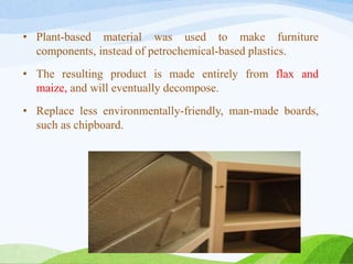 • Plant-based material was used to make furniture
components, instead of petrochemical-based plastics.
• The resulting product is made entirely from flax and
maize, and will eventually decompose.
• Replace less environmentally-friendly, man-made boards,
such as chipboard.
 