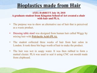 Bioplastics made from Hair
AXEL BARRETT July 18, 2018
A graduate student from Kingston School of Art created a chair
with hair and PLA.
• The purpose was to show an alternative use of hair that is perceived
as a waste product.
• Dressing table stool was designed from human hair called Wiggy by
mixing hair with Polylactic Acid (PLA).
• The student collected three weeks of hair from hair salon in
London. It took three bin bags worth of hair to make the product.
• The hair was wet in soapy water. It was then rubbed to form a
matted cluster. PLA was used to seal it using CNC cut mould made
from chipboard.
 