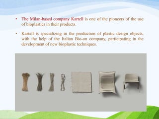 • The Milan-based company Kartell is one of the pioneers of the use
of bioplastics in their products.
• Kartell is specializing in the production of plastic design objects,
with the help of the Italian Bio-on company, participating in the
development of new bioplastic techniques.
 