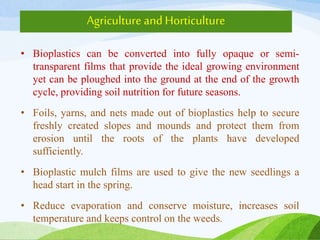 Agriculture andHorticulture
• Bioplastics can be converted into fully opaque or semi-
transparent films that provide the ideal growing environment
yet can be ploughed into the ground at the end of the growth
cycle, providing soil nutrition for future seasons.
• Foils, yarns, and nets made out of bioplastics help to secure
freshly created slopes and mounds and protect them from
erosion until the roots of the plants have developed
sufficiently.
• Bioplastic mulch films are used to give the new seedlings a
head start in the spring.
• Reduce evaporation and conserve moisture, increases soil
temperature and keeps control on the weeds.
 