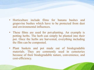 • Horticulture include films for banana bushes and
grapevine bushes which have to be protected from dust
and environmental influences.
• These films are used for pot-planting. An example is
potting herbs. The herb can simply be planted into their
pot. Once the herbs are harvested, everything including
the film can be composted.
• Plant baskets and pot made out of biodegradable
materials. They are commonly used in cemeteries
because of their biodegradable nature, convenience, and
cost-efficiency.
 