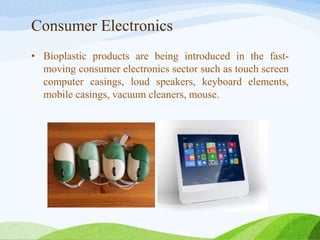 Consumer Electronics
• Bioplastic products are being introduced in the fast-
moving consumer electronics sector such as touch screen
computer casings, loud speakers, keyboard elements,
mobile casings, vacuum cleaners, mouse.
 
