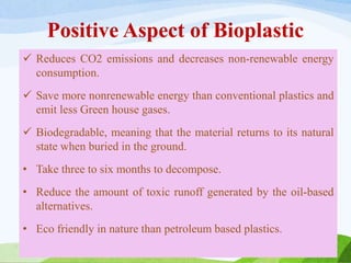 Positive Aspect of Bioplastic
 Reduces CO2 emissions and decreases non-renewable energy
consumption.
 Save more nonrenewable energy than conventional plastics and
emit less Green house gases.
 Biodegradable, meaning that the material returns to its natural
state when buried in the ground.
• Take three to six months to decompose.
• Reduce the amount of toxic runoff generated by the oil-based
alternatives.
• Eco friendly in nature than petroleum based plastics.
 