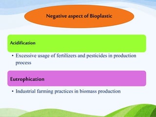 Acidification
• Excessive usage of fertilizers and pesticides in production
process
Eutrophication
• Industrial farming practices in biomass production
Negative aspect of Bioplastic
 