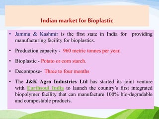 Indian marketfor Bioplastic
• Jammu & Kashmir is the first state in India for providing
manufacturing facility for bioplastics.
• Production capacity - 960 metric tonnes per year.
• Bioplastic - Potato or corn starch.
• Decompose- Three to four months
• The J&K Agro Industries Ltd has started its joint venture
with Earthsoul India to launch the country’s first integrated
biopolymer facility that can manufacture 100% bio-degradable
and compostable products.
 